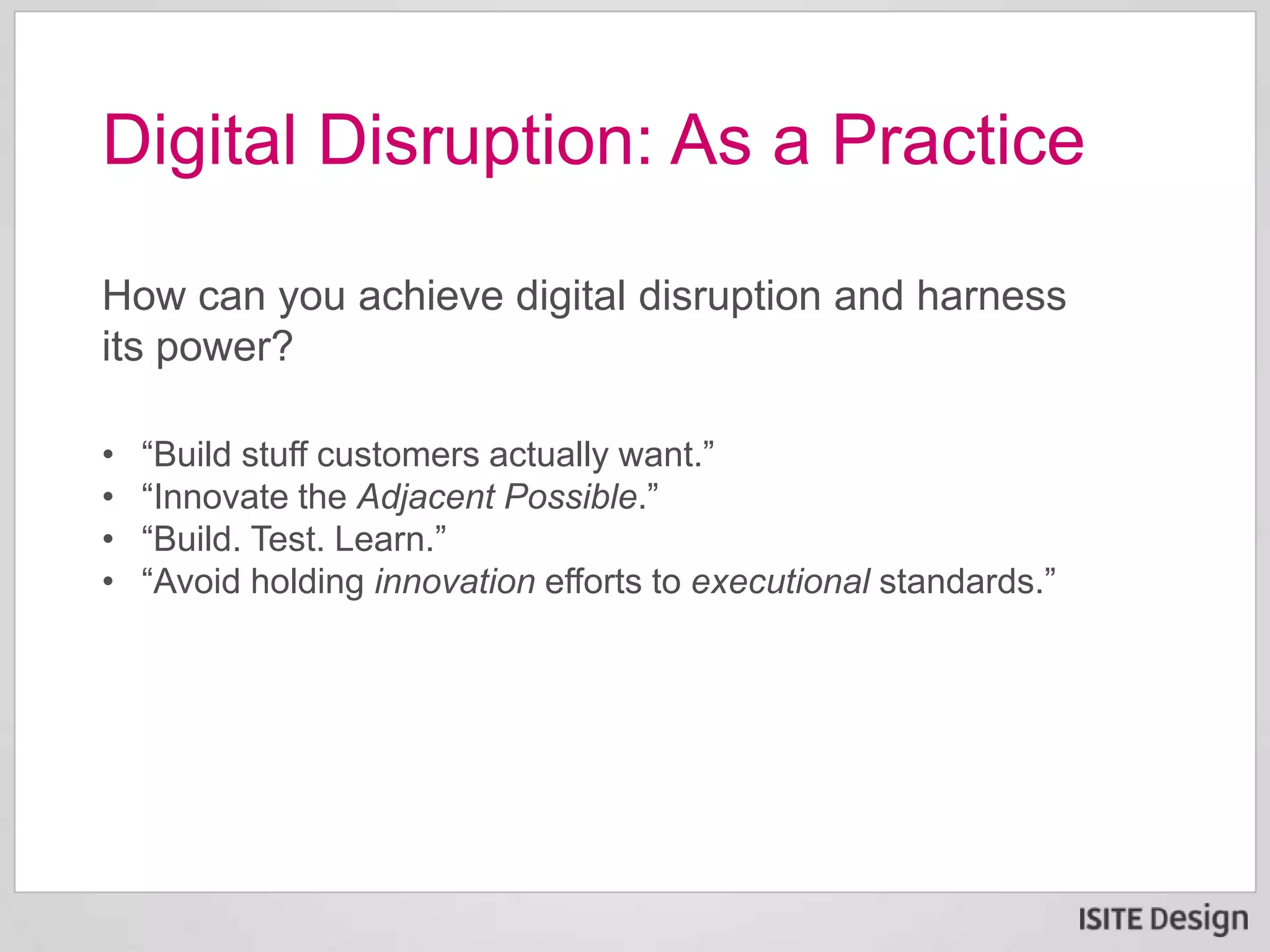 How can you achieve digital disruption and harness
its power?
Digital Disruption: As a Practice
• “Build stuff customers actually want.”
• “Innovate the Adjacent Possible.”
• “Build. Test. Learn.”
• “Avoid holding innovation efforts to executional standards.”
 