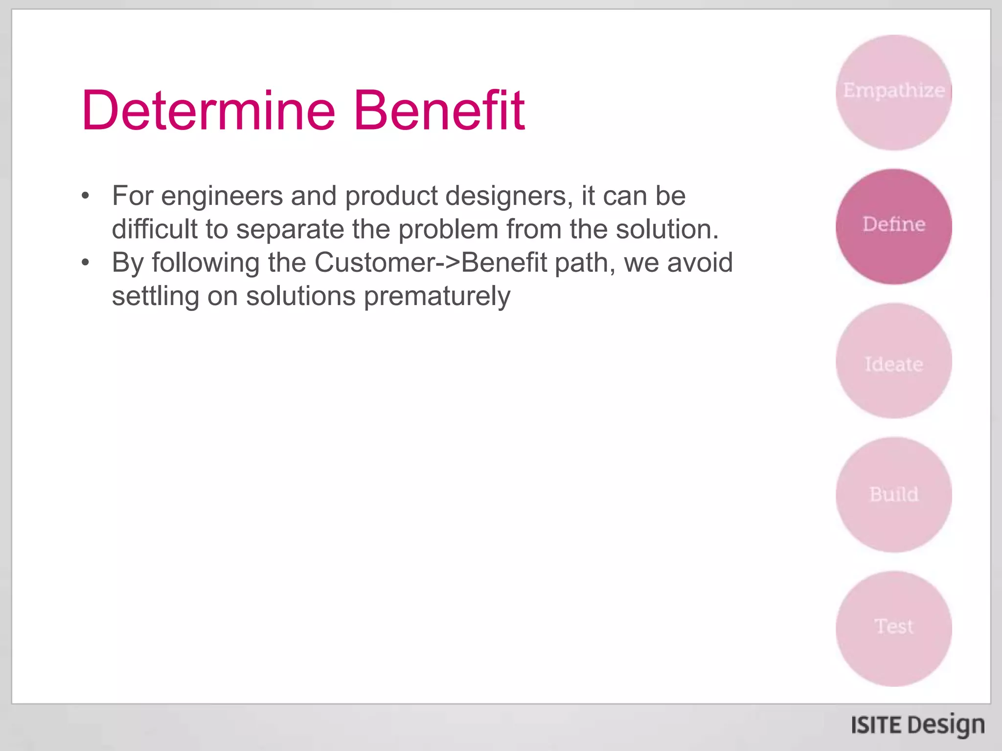 • For engineers and product designers, it can be
difficult to separate the problem from the solution.
• By following the Customer->Benefit path, we avoid
settling on solutions prematurely
Determine Benefit
 