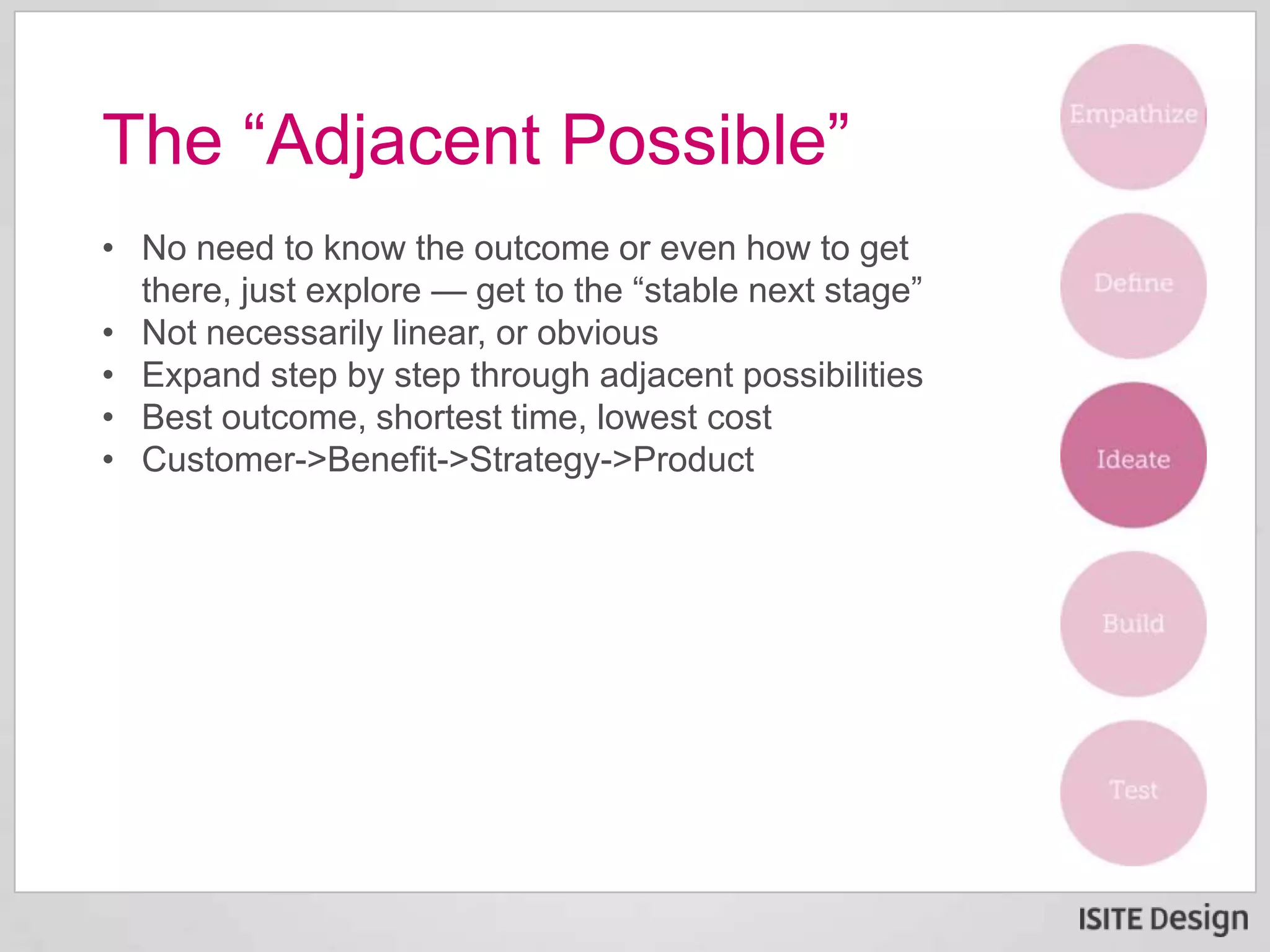 • No need to know the outcome or even how to get
there, just explore — get to the “stable next stage”
• Not necessarily linear, or obvious
• Expand step by step through adjacent possibilities
• Best outcome, shortest time, lowest cost
• Customer->Benefit->Strategy->Product
The “Adjacent Possible”
 