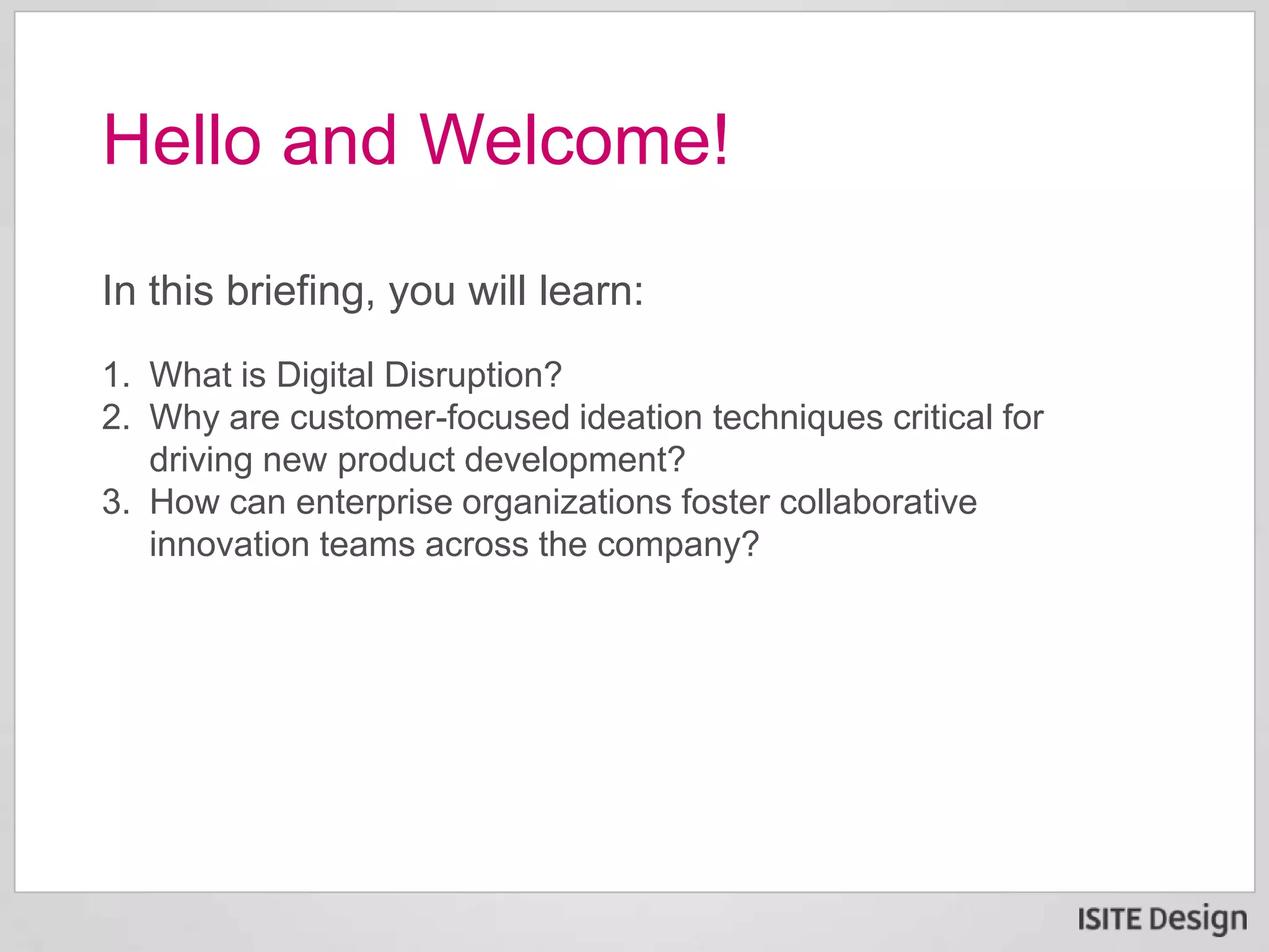 In this briefing, you will learn:
1. What is Digital Disruption?
2. Why are customer-focused ideation techniques critical for
driving new product development?
3. How can enterprise organizations foster collaborative
innovation teams across the company?
Hello and Welcome!
 