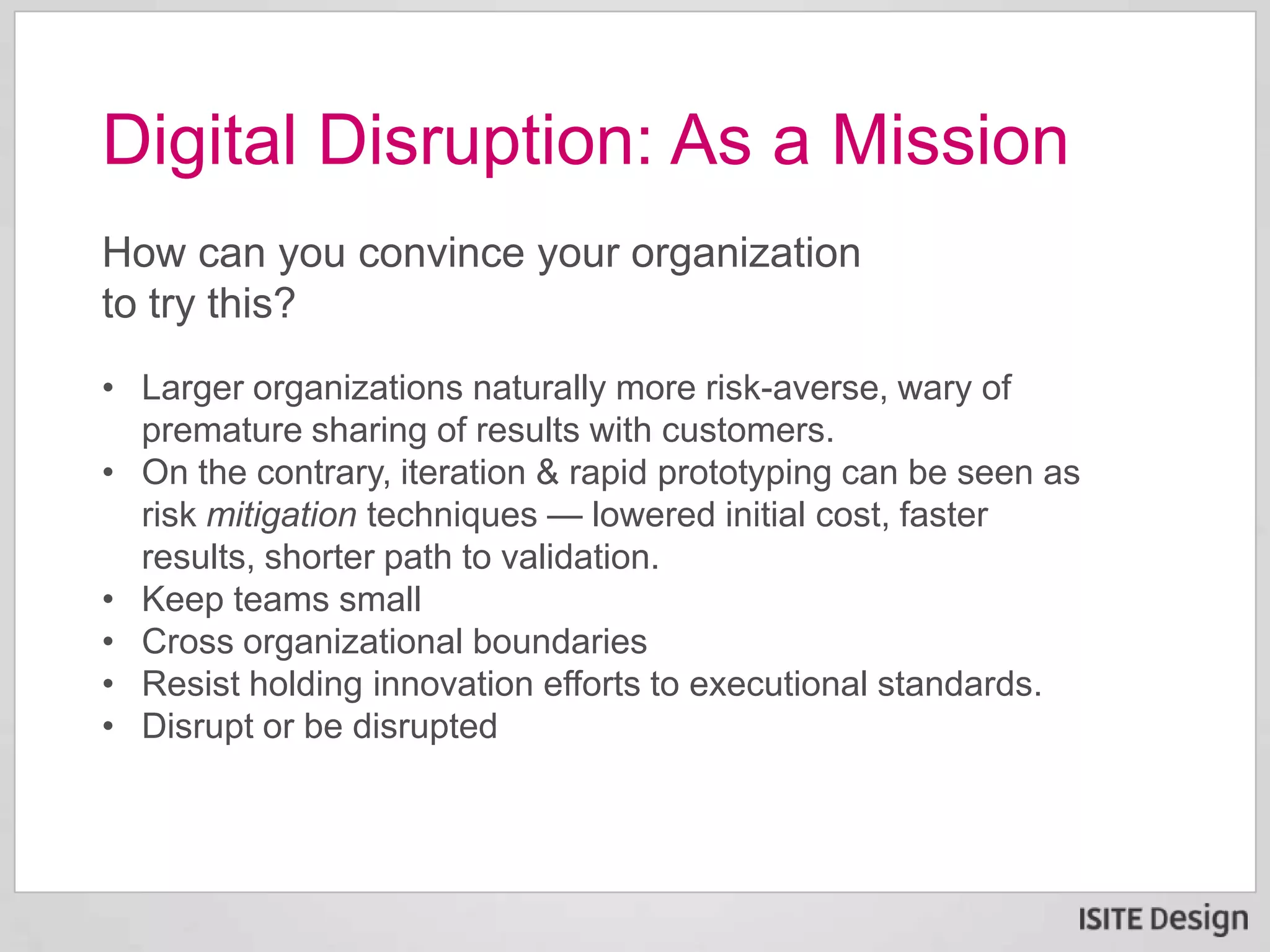 How can you convince your organization
to try this?
• Larger organizations naturally more risk-averse, wary of
premature sharing of results with customers.
• On the contrary, iteration & rapid prototyping can be seen as
risk mitigation techniques — lowered initial cost, faster
results, shorter path to validation.
• Keep teams small
• Cross organizational boundaries
• Resist holding innovation efforts to executional standards.
• Disrupt or be disrupted
Digital Disruption: As a Mission
 