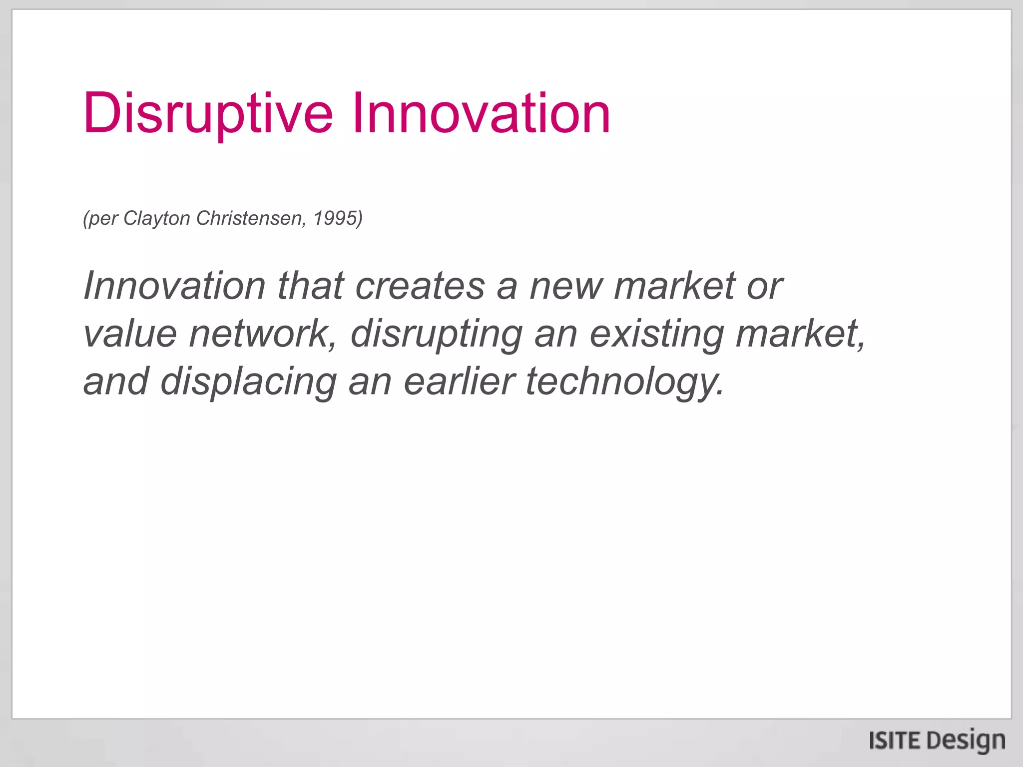(per Clayton Christensen, 1995)
Innovation that creates a new market or
value network, disrupting an existing market,
and displacing an earlier technology.
Disruptive Innovation
 