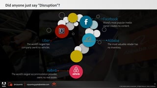 @vijayanta vijayanta.gupta@adobe.com
© 2015 Adobe Systems Incorporated. All Rights Reserved. Adobe Confidential.
Did anyone just say “Disruption”?
26
Airbnb
The world’s largest accommodation provider,
owns no real estate.
Alibaba
The most valuable retailer has
no inventory.
Facebook
World’s most popular media
owner creates no content.
Uber
The world’s largest taxi
company owns no vehicles.
@vijayanta vijayanta.gupta@adobe.com
© 2015 Adobe Systems Incorporated. All Rights Reserved. Adobe Confidential.
26
 