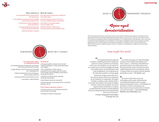 DAY TOM
                                                                                                                                                                        TO
                                                                                                                                                                      Y 




                                                                                                                                                                                      OR
                                                                                                                                                               YESTERDA
                                                                                                                                              what is                                             tomorrow's promise?




                                                                                                                                                                                       ROW AFTE
                           What surprised us               What we learned
           The speed with which transformations              To create common goods that are different  
                               have taken place.           from public goods.




                                                                                                                                                                  W
                                                                                                                                                                          R-
                                                                                                                                                                            TOM RO
     The ubiquity of technology and the mobility             That the material world is still around:                                                                          OR
                  of activities associated with it.        it has been hybridized with virtual worlds.
               A new kind of home management                That what is not dematerialized  
                             via the wired home.           may have higher value.
                The speed with which public data           Dematerialization = dispossession,  
                  is being released as open data.          and value capture by major global entities.
                     Dematerialization = sharing.



                                                                                                                   Tomorrow, dematerialization will provide citizens with greater individual and collective control over their
                                                                                                                   personal information, through interoperable networks that are easy to access and use. It will offer the best
                                                                                                                   of the physical and digital worlds through hybridization, (re-) materialisation, relocalisation, and a new sense
                                                                                                                   of proximity–both geographical and relational. It will support intelligent sharing and recycling of material
                                                                                                                   goods and services in exchange for unlimited consumption of immaterial ones. It will accomplish all  
                                                                                                                   this thanks to constant vigilance against any form of capture or dependency, in addition to any possible
                                                                                                                   rebound effects.
                                                   DAY TOM
                                                TO
                                              Y 
                                       YESTERDA




                                                               OR




                tomorrow                                                  what will change                                                            How might this work?
                                                                ROW AFT
                                          W




                                              ER
                                                -TO        O
                                                    MO R R

                                                                                                                                    The transformation from physical                  In an ideas economy, up-to-date knowledge
                      The continuing impact                Technology                                                  to digital  completely disrupts the traditional             could be a more nimble and valuable asset
                       of dematerialisation                  All-purpose public computer terminals and                   constructs of mass production and replaces                than a house. (...) Ultimately, if the Millennial
 The dematerialisation of education and training:          "ambient intelligence" using (mostly specialised)         it with mass customization, we once again live                generation pushes our society toward more
           lecture halls will continue to empty...         smart objects.                                          in a market of one, and the only difference being               sharing and closer living, it may do more than
 Longer lifespans, and archiving issues presented            The "cloudification" of the economy                        each market of one can be delivered to with                simply change America’s consumption culture;
                           by a "long digital life".       and public services, together with an increase                   scale and efficiency.  The compromises of              it may put America on firmer economic footing
                                                           in the storage capacity available on each device                the industrial revolution no longer apply.              for decades to come." The Atlantic, 2012
        Massive development of new workspaces, 
                                                           carried by each person.
                      and new ways of working.
                                                                                                                              Of all of the insights so far listed, this is
                                                             Ubiquitous networks whose neutrality  
        Increasing shift from ownership to access.                                                                     the most disruptive and the most important
                                                           will be put into question.                                                                                                 We need to rethink the use of new
                    Local public e-administration.                                                                     for all companies to understand. The largest
                                                            Data between openness and opacity.                                                                                     technologies within public administration,
                                                                                                                        mistake a company could currently make is
                                                             Rematerialisation via 3D printers, print on demand,                                                                   so that dematerialisation does not equal
                                                                                                                   to consider their product not possible to digitize
                                                           electronic ink, etc.                                                                                                    dehumanising public service.(...) Technologies are
                                                                                                                        and thus could not be disrupted. The second
                                                                                                                                                                                   facilitators in service of humanity, and
                                                           The return of material scarcity                                  largest mistake would be for a company
                                                                                                                                                                                   they should not be yet another barrier between
                                                                                                                     to understand their product could be digitized
                                                            Increasing tension surrounding raw materials:                                                                          user and civil servant." Jean-Paul Delevoye,
                                                           minerals, water and energy.                             but fail to change because of misunderstanding
                                                                                                                                                                                   Médiateur de la République, 2010
                                                                                                                                              their true core business."
                                                            Shortage of computer components.
                                                                                                                                Ericsson, Changing the Game Before
                                                                                                                                                it Changes You, 2012




                                                      20                                                                                                                      21
 