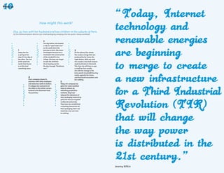 How might this work?

Elsa, 35, lives with her husband and two children in the suburbs of Paris.
As the communications director of a small packaging company, Elsa has quite a heavy workload.


                                         2
                                         The day before, she booked
                                         a trip on "openroads.com"
                                         so she could share the
     1                                   journey to Paris. She chose             3
     Today she has                       Christopher because he is               On her phone, Elsa checks
     a spring in her                     involved in the construction            the surplus energy that was
     step: it’s her day at               of the windmill in her                  produced by her home the
     the office. The rest                village. She does not forget            night before. With one click
     of the week she                     to take the drill that                  she accepts a buy back request
     works from home                     she is loaning out for                  made by Kirsten in Denmark.
     or at the local                     the day through "ilendirent.            This time she will have to pay
     coworking space.                    com."                                   a small fee, but usually
                                                                                 she sells her energy to the
                                                                                 (very poorly insulated) housing
                                                                                 estate opposite her home,
                    4                                                            and that local transaction costs
                    Elsa’s company shares its                                    her nothing.
                    premises with other employers              5
                    and welcomes walk-in workers.              Today, her company has
                    It’s always nice and warm at               given her some excellent
                    the office in the winter: servers          news to release: by
                    located in the basement heat               rethinking production
                    the premises.                              methods, they have
                                                               reduced the substance of
                                                               their packaging material by
                                                               40% and now use recycled
                                                               cardboard exclusively.
                                                               They have also established
                                                               a recycling channel for all
                                                               their packaging: their raw
                                                               materials now cost next
                                                               to nothing.




                                                                                                                    Jeremy Rifkin
                                                        56                                                                          57
 