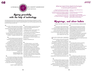 DAY TOM
                                                     TO
                                                   Y 
                                                                                                                                       What we expect from digital technologies
                   a promise                                                we haven't addressed




                                            YESTERDA




                                                                 OR
                                                                                                                                              in service of this promise




                                                                  ROW AFT
                                                                            raw material
                                                                                                                                    Diagnosis and telemedicine technologies              Platforms to support lifelong learning  




                                               W
                                                   ER
                                                     -TO        O
                                                         MO R R                                                                that enable us keep people at home for longer           and activity
                                                                                                                            Surveillance and home care platforms, supported              Communication services and platforms  
                                                                                                                            by sensors and other devices installed in patients’        to maintain social bonds
                                                                                                                                          homes (on on patients themselves)
                                                                                                                                                                                         The convergence of nanotechnologies-
                                                                                                                                      Tools and interfaces that enable seniors         biotechnologies-computer technologies-cognitive
                                                                                                                                 to use digital technologies to communicate,           sciences ("NBIC"), in order to slow or even  
                                                                                                                                                                  learn, play…         prevent physical and mental ageing.



Technology allows senior citizens to live independently for longer, without feeling too dependent on relatives
or becoming overly burdensome to health and social welfare systems. Technologies maintain social ties. They
can palliate deficiencies as well as physical or cognitive disabilities. They can even slow ageing. With their help,
we will all live longer and better lives.
                                                                                                                                     Aging is not only a health issue!                    Let’s just stop ageing...problem solved!


   ICT provides a major opportunity to integrate                The pilot European Innovation Partnership                           Conversations about elderly parents                   Sustaining human physical and mental
         people at risk of exclusion and empower             on Active and Healthy Ageing will pursue                           and technology usually center on safety,               abilities throughout the life span would be
individuals to fully participate in the knowledge            a triple win for Europe:                                    in particular on devices designed to alert a call             facilitated by progress in neuroscience and
          society. ICT also offers important means           1. enabling EU citizens to lead healthy, active                   center in case of trouble. But our parents              cellular biology at the nanoscale. An active
           to address the challenges associated to           and independent lives while ageing;                              are more than the sum of their maladies.                 and dignified life could be possible far into
            the ageing population such as the rise                                                                     Instead of keeping them safe, can’t some of these               a person’s second century, due to
                                                             2. improving the sustainability and efficiency
  in number of people with high disability rates,                                                                                        devices help keep them happy?"                the convergence of technologies. Gene therapy
                                                             of social and health care systems;
    fewer family carers, and a smaller productive                                                                                                                                      to cure early aging syndromes may become
                                                             3. boosting and improving the competitiveness                                Karen Stabiner, NY Times, 2010
       workforce." European Commission, 2007                                                                                                                                           common, giving vastly improved longevity
                                                             of the markets for innovative products
                                                                                                                                                                                       and quality of life to millions of people."
                                                             and services, thus creating new opportunities                  This level of surveillance is unbearable!
                                                             for businesses."                                                                                                          Converging Technologies for Improving Human
           The AAL [Ambient Assisted Living] Joint
                                                                                                                             Countless machines will monitor the health                Performance, 2002
     Programme has the following specific aims:              European Commission, 2012
               foster the emergence of innovative                                                                                      of a body, a mind, or a product (...).
         ICT-based products, services and systems                                                                          Mass-produced objects will each self-monitor
     for ageing well at home, in the community,                                                                          its compliance to standards: self-surveillancers                 I and many other scientists now believe
  and at work, thus improving the quality of life,     Our elderly relatives (…) can no longer                           will make their appearance (...). Sub-cutaneous               that in around 20 years we will have
      autonomy, participation in social life, skillsbe cared for exclusively by family or placed                                 electronic chips will continuously record             the means to reprogramme our bodies’
 and employability of older people and reducing     in nursing homes. (...) It is time to consider                           heart rate, blood pressure, cholesterol levels.           stone-age software so we can halt, then reverse,
  the costs of health and social care. This may be  what gerontechnology can really offer,                             Microprocessors attached to different organs will               aging. Then nanotechnology will let us live
    based, for example, on innovative utilisation   shed our irrational negative preconceptions,                       monitor their deviations from norms. Miniature                  forever. Ultimately, nanobots will replace blood
    of ICT, new methods of customer interaction     quit perceiving them as panacea, and merely                                   cameras, electronic sensors, biomarkers,             cells and do their work thousands of times
   or new types of value chains for independent     accept them as a complementary solution                                nanomotors, nanotubes (microscopic sensors                  more effectively."
                                   living services."that satisfies a real need. Organizing how                               that can be introduced into the pulmonary
                                                    we care for our elderly (...) will be complex,                                                                                     Ray Kurzweil, 2012
                         "Ambient Assisted Living"                                                                            alveoli or the bloodstream) will allow each
                                                    the solution will be composed using a palette                       of us to measure continuously - or periodically -
                          European Program, 2008
                                                    of solutions: professional carers, visits by loved                             the parameters of our own bodies (...)."
                                                    ones, video-surveillance..."                                       Jacques Attali, A brief history of the future, 2006                It is unlikely that our bodies will soon host
      "The new future of old age is about staying            Richard Saccone, CEO, Link Care Services, 2011                                                                            nanobots replacing defective organs, or that
  in society, staying in the workplace and staying                                                                                                                                     we will exchange our organs for younger ones.
    very connected. And technology is going to be                                                                                                                                      Like heart or other organ transplants today,
a very big part of that, because the new reality is,                                                                           The elderly and their caregivers are wary               future transplants will only concern a small
   increasingly, a virtual reality. It provides a way                                                                     of cameras; they imagine that they are being                 number of people, and a certainly a small
 to make new connections, new friends and new                                                                                     observed. The perceived intrusiveness                proportion of the elderly population. Let’s
                                 senses of purpose."                                                                      of this misunderstood technology prevents it                 leave the prophesying to the prophets…"
                                                                                                                       from being accepted and integrated into current
                 Joseph F. Coughlin, AgeLab, 2009                                                                                                                                      Eric le Bourg in Futur 2.0, 2007
                                                                                                                            experimentation and inhibits its validation
                                                                                                                                              for use in private homes."
                                                                                                                                                                   CSTB, 2011

                                                        74                                                                                                                        75
 