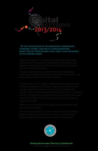2013/2014
  At the intersection of technological innovation,
economic change and social transformation,
what «Digital Disruptions» will exert their influence
in the coming years?

“Digital Disruptions” is a yearly collective cycle of foresight  
that involves innovators and policymakers, researchers and  
designers, entrepreneurs and activists together in a unique
future-oriented community.
This year’s edition focuses on the “Promises” that digital  
technology has been making to Society and the Economy – and
the promises it should make for tomorrow.


Promises that «stick» express widely shared hopes, dreams,
beliefs and intuitions. They fuel creativity, entrepreneurial
energy, and human desire, as much as they are fuelled
by them. They inspire concrete technical, economic or political
choices. Through them, we tell the story of a future we hope
to build. We have to take these promises seriously, even if
they are not kept.
What can we learn from the confrontation between past
promises and reality?
Considering everything we have learned, what ambitious,
forward-looking and credible promises would we want
to formulate? And what would it take to keep them?


                                           DAY TOM
                                        TO
                                    Y




                                                 OR
                            YESTERDA




                                                 ROW AFT
                                W




                                    ER
                                      -TO       O
                                         MO R R




           Fondation Internet Nouvelle Génération
                www.fing.org www.internetactu.net
 