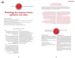 TO
                                                      DAY TOM                                                                              How does this differ
                                                 Y 
                                                                                                                                        from the original promise?




                                                             OR
                                          YESTERDA
                          what is                                       tomorrow's promise?




                                                             ROW AFTE
                                                                                                        The original promise focused on the simplicity and the "naturalness" of digital technology. This one
                                                                                                        recognizes that technology is a medium that can be used to change ourselves and our environment, and
                                                                                                        that humans have always created non-natural artifacts. Technology is human, the issue being whether




                                             W
                                                     R-
                                                       TOM RO
                                                          OR                                            those who create it and apply it do so in a humane way. Therefore:



                                                                                                                  The promise recognizes the creative tension              It considers technology as a cultural production  
                                                                                                          that exists between empowerment (which assumes                 that is (or should be) shaped by a society’s values,
                                                                                                         a certain level of understanding of, and control over,          while contributing to the evolution of these values.
                                                                                                         technology) and simplicity (which makes technology              Cultures are diverse, and technology should value  
                                                                                                              and its application more usable and accessible).           this diversity and allow it to express itself  
                                                                                                             It acknowledges the fact that technology embeds             in all possible ways.
                                                                                                                power, and that its goal should be to distribute           Digital technology will interact more and more
                                                                                                                  that power and allow citizens and consumers            profoundly with all our senses; it will be embedded
                                                                                                         to have their say about how it is applied, rather than          in objects and spaces. This development will open
Digital technology will:                                                                                            to make (corporate as well as institutional)         up new possibilities and diversify the way in which
 Empower humans, not alienate and estrange them;                                                                                           power more opaque.            different people will use it toward their own ends.
  Help humans reach new personal and collective frontiers, while showing them respect and empathy,                It embraces openness and open-endedness:               However, the result should not be that technology
and helping them be resilient when things fail;                                                              Technology is a product of human creativity and             becomes "invisible", more magical and mysterious to
                                                                                                        should welcome further creativity. It should be visible,         people – instead, technology should make it easier
 Strive for simplicity and accessibility, while embracing the diversity of users and allowing those  
                                                                                                                      understandable, and open to discussion             for everyone to decode their own world and organize
who wish to understand how it works and tinker with it;
                                                                                                                                                 and tinkering.          their own relationship with their environment.
 Provide more human interaction and cooperation, rather than less;
 Enlarge the space of future possibilities, rather than predetermine outcomes.




                                  How might this work?                                                                                                       Y 
                                                                                                                                                               TO
                                                                                                                                                                  DAY TOM

                                                                                                                     making good                                                        direct action




                                                                                                                                                      YESTERDA




                                                                                                                                                                             OR
                                                                                                                    on the promise




                                                                                                                                                                              ROW AFT
       The important thing is not that machines       We are all chimeras, theorized,
      sympathise with us, or become our friends,   and fabricated hybrids of machine and




                                                                                                                                                         W
            but that we sympathise with them."     organism; in short, we are cyborgs. This cyborg
                                                                                                                                                             ER
                                                                                                                                                               -TO        O
                                                                                                                                                                   MO R R
                               Ben Bashford, 2012  is our ontology; it gives us our politics. (...)
                                                   A cyborg world might be about lived social             Decisions to make                                                Grand challenges
         When human beings acquired language, and bodily realities in which people are not               	 Reorient a significant portion of European R&D                The Choice Project: through technology, industry
       we learned not just how to listen but how afraid of their joint kinship with animals             programs towards open-ended technologies/devices/                consensus and regulation, provide users with real,
   to speak. When we gained literacy, we learned and machines, not afraid of permanently partial        applications with multilevel interfaces, from 100%               informed, permanent choice, especially pertaining to
           not just how to read but how to write. identities and contradictory standpoints. (...)       "back-end" (users as consumers) to 100% "hackable"               their rights. Opt-in should be the default. Users should
                                                                                                        (users as producers).                                            never be in a position to permanently relinquish any of
     And as we move into an increasingly digital Cyborg unities are monstrous and illegitimate;                                                                          their rights. They should have the right to easily access,
                                                                                                          	 Invest part of R&D budgets in anthropology,
        reality, we must learn not just how to use in our present political circumstances,                                                                               reuse and transmit all their personal data. Organiza-
                                                                                                        e
                                                                                                        ­ thnography, sociology...
                programs but how to make them." we could hardly hope for more potent myths                                                                               tions should be held liable for unacceptable or opaque
                                                   for resistance and recoupling."                                                                                       ‘Terms of Service’ or privacy policies, even if users have
                                Douglas Rushkoff,                                                         Hurdles to overcome                                            "accepted them".
                 Program or be programmed, 2010 Donna Haraway, 1985
                                                                                                        	 Real, 2-way interfaces using the 5 senses                      "Technology as the new Latin": educate all
                                                                                                         	 Automatic, real-time, natural speech recognition              children (and if possible, adults) about digital techno-
         This existential, philosophical dimension,                                                     and translation                                                  logy: how it works, what it does, where it comes from,
     hints at the transformation of humans into                                                                                                                          how to use it, how to program it, what its potential
                                                                                                                                                                         risks and benefits are...
    digital objects, and also objects of the digital:
                                                                                                                                                                         "The New Laws of Robotics": create and discuss
      cultural digital beings that are convertible,
                                                                                                                                                                         the simple set of "laws" (after Isaac Asimov’s "Laws of
  extendible and capable of moving in ways that                                                                                                                          Robotics") that new and future "converging" techno­
           have never been seen before, thanks to                                                                                                                        logies should obey.
    the convergence of technology and the body."
                              Milhad Doueihi, 
            Pour un humanisme numérique, 2012




                                                        12                                                                                                          13
 