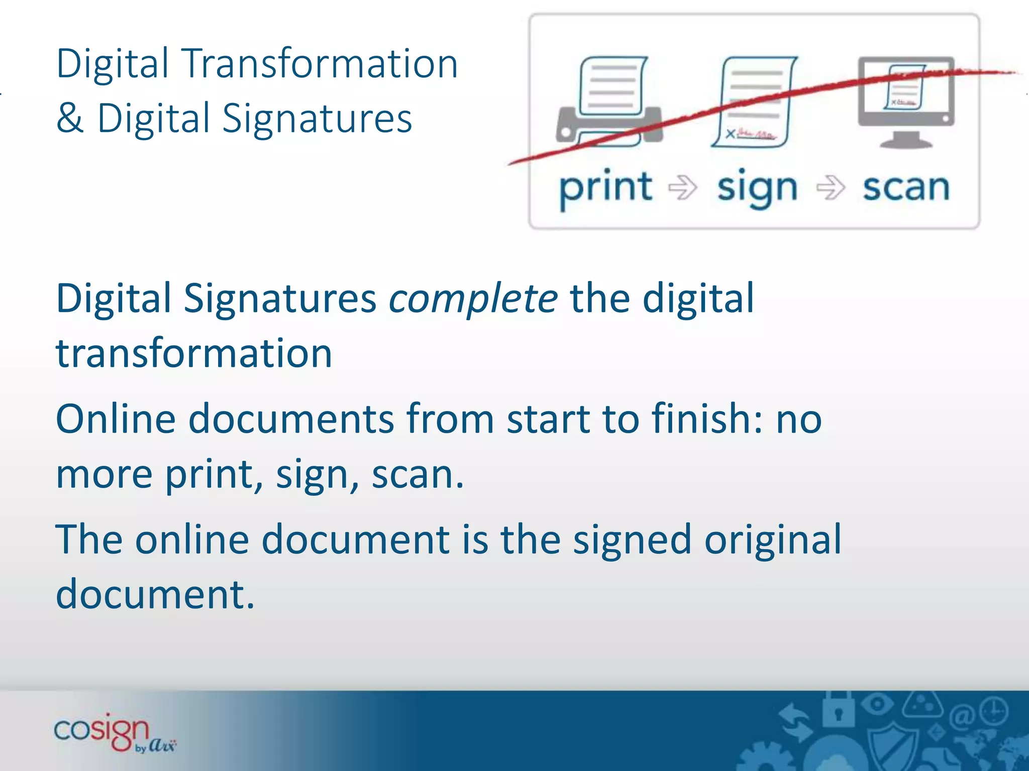 Digital Transformation 
& Digital Signatures 
Digital Signatures complete the digital 
transformation 
Online documents from start to finish: no 
more print, sign, scan. 
The online document is the signed original 
document. 
 