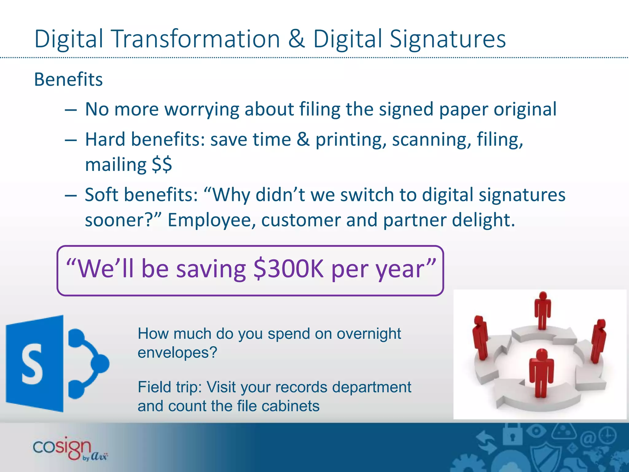 Digital Transformation & Digital Signatures 
Benefits 
– No more worrying about filing the signed paper original 
– Hard benefits: save time & printing, scanning, filing, 
mailing $$ 
– Soft benefits: “Why didn’t we switch to digital signatures 
sooner?” Employee, customer and partner delight. 
“We’ll be saving $300K per year” 
How much do you spend on overnight 
envelopes? 
Field trip: Visit your records department 
and count the file cabinets 
 