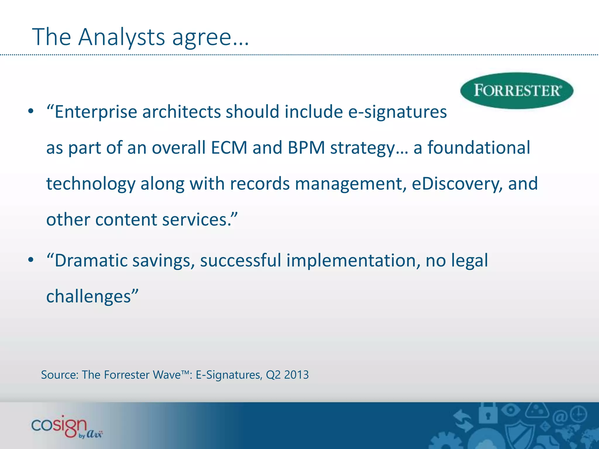 The Analysts agree… 
• “Enterprise architects should include e-signatures 
as part of an overall ECM and BPM strategy… a foundational 
technology along with records management, eDiscovery, and 
other content services.” 
• “Dramatic savings, successful implementation, no legal 
challenges” 
Source: The Forrester Wave™: E-Signatures, Q2 2013 
 