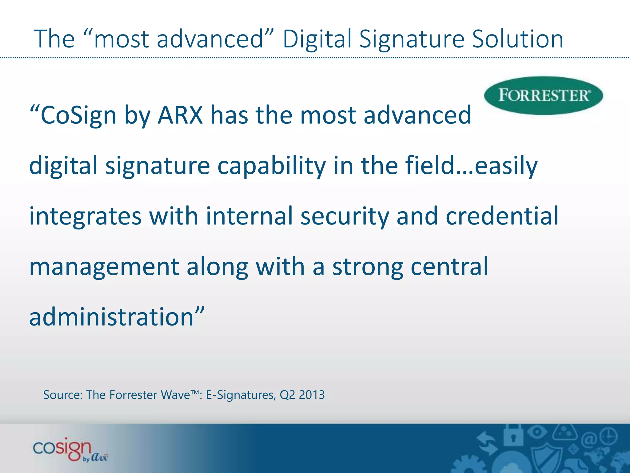 The “most advanced” Digital Signature Solution 
“CoSign by ARX has the most advanced 
digital signature capability in the field…easily 
integrates with internal security and credential 
management along with a strong central 
administration” 
Source: The Forrester Wave™: E-Signatures, Q2 2013 
 
