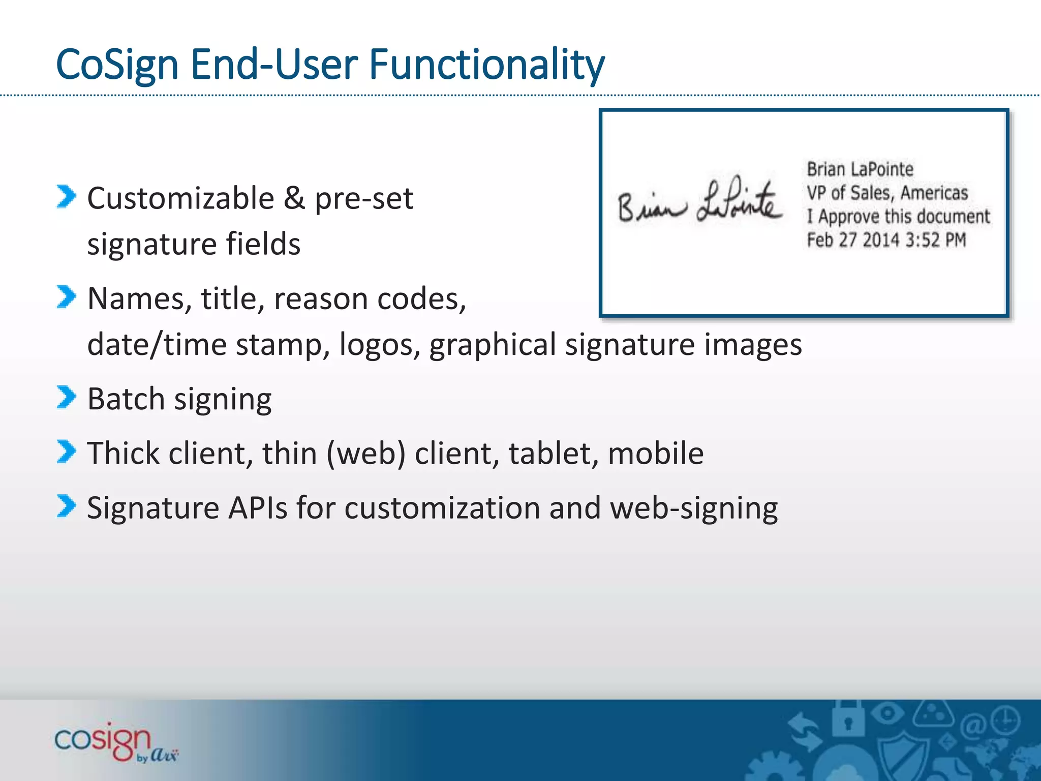 CoSign End-User Functionality 
Customizable & pre-set 
signature fields 
Names, title, reason codes, 
date/time stamp, logos, graphical signature images 
Batch signing 
Thick client, thin (web) client, tablet, mobile 
Signature APIs for customization and web-signing 
 