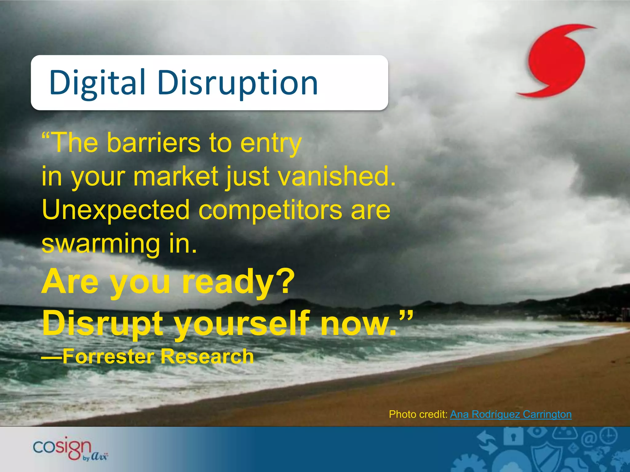 Digital Disruption 
“The barriers to entry 
in your market just vanished. 
Unexpected competitors are 
swarming in. 
Are you ready? 
Disrupt yourself now.” 
—Forrester Research 
Photo credit: Ana Rodríguez Carrington 
 
