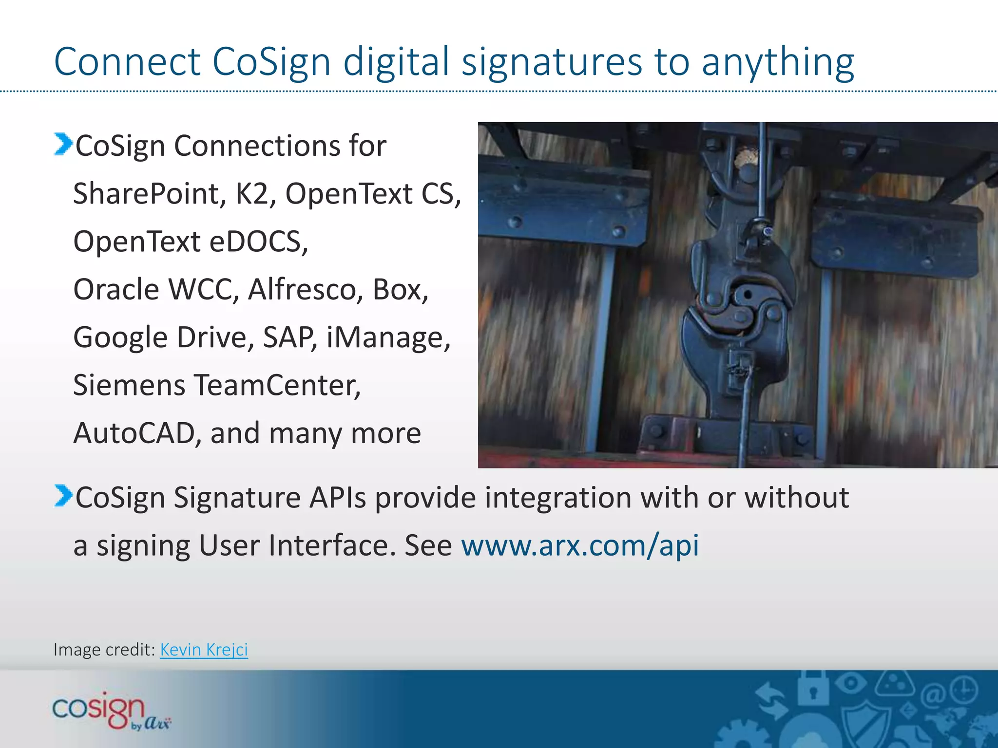 Connect CoSign digital signatures to anything 
CoSign Connections for 
SharePoint, K2, OpenText CS, 
OpenText eDOCS, 
Oracle WCC, Alfresco, Box, 
Google Drive, SAP, iManage, 
Siemens TeamCenter, 
AutoCAD, and many more 
CoSign Signature APIs provide integration with or without 
a signing User Interface. See www.arx.com/api 
Image credit: Kevin Krejci 
 