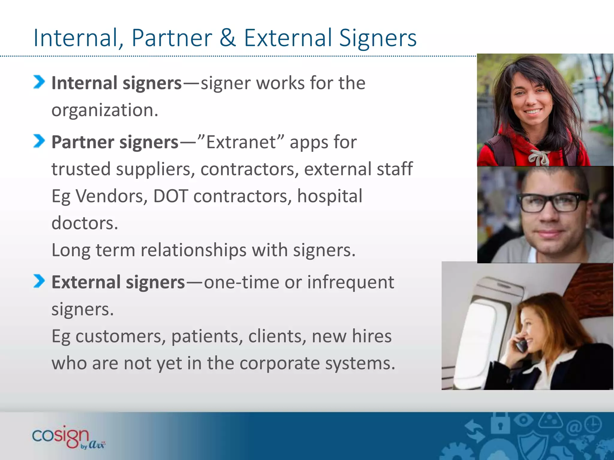 Internal, Partner & External Signers 
Internal signers—signer works for the 
organization. 
Partner signers—”Extranet” apps for 
trusted suppliers, contractors, external staff 
Eg Vendors, DOT contractors, hospital 
doctors. 
Long term relationships with signers. 
External signers—one-time or infrequent 
signers. 
Eg customers, patients, clients, new hires 
who are not yet in the corporate systems. 
 