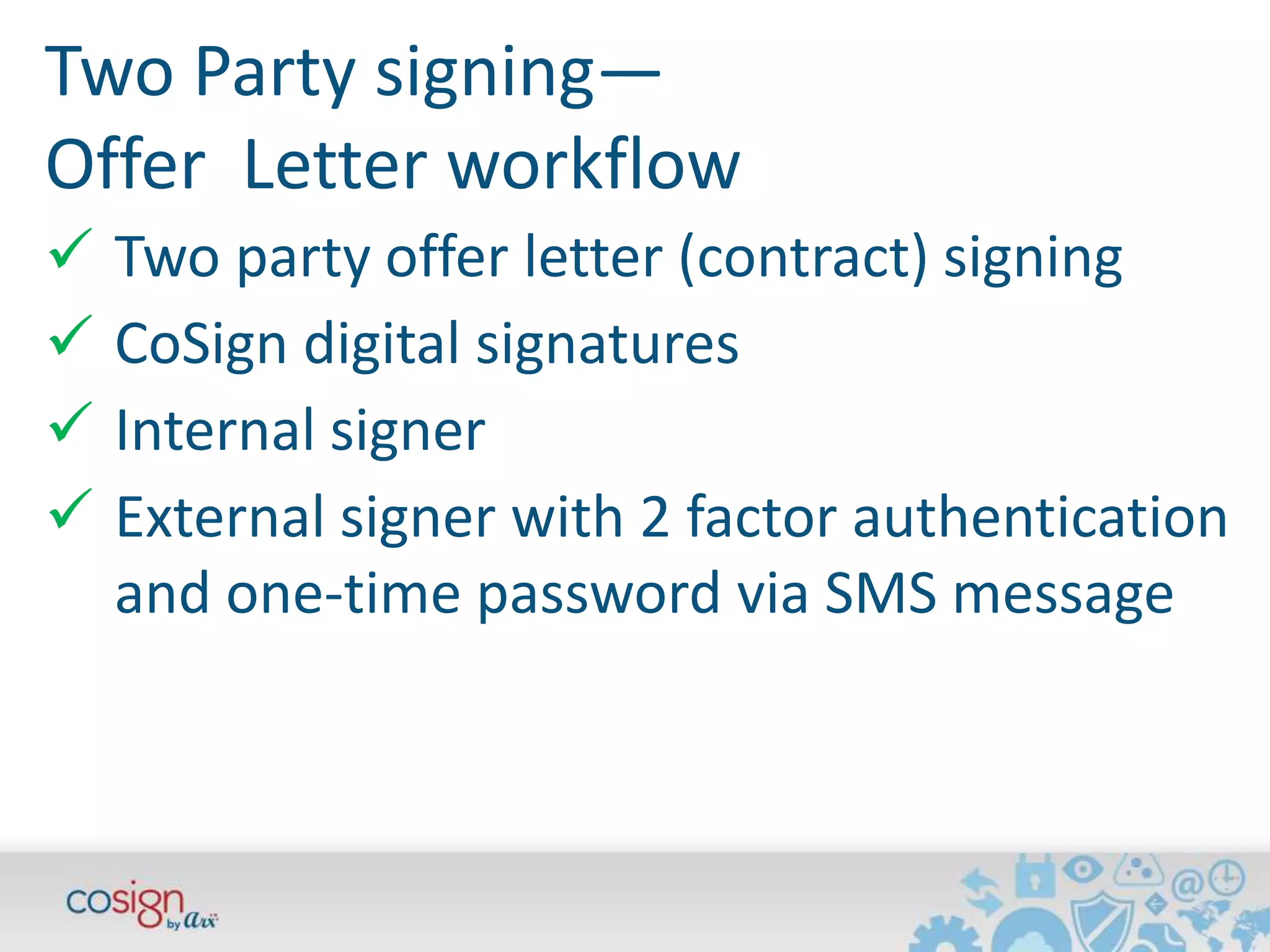 Two Party signing— 
Offer Letter workflow 
 Two party offer letter (contract) signing 
 CoSign digital signatures 
 Internal signer 
 External signer with 2 factor authentication 
and one-time password via SMS message 
 