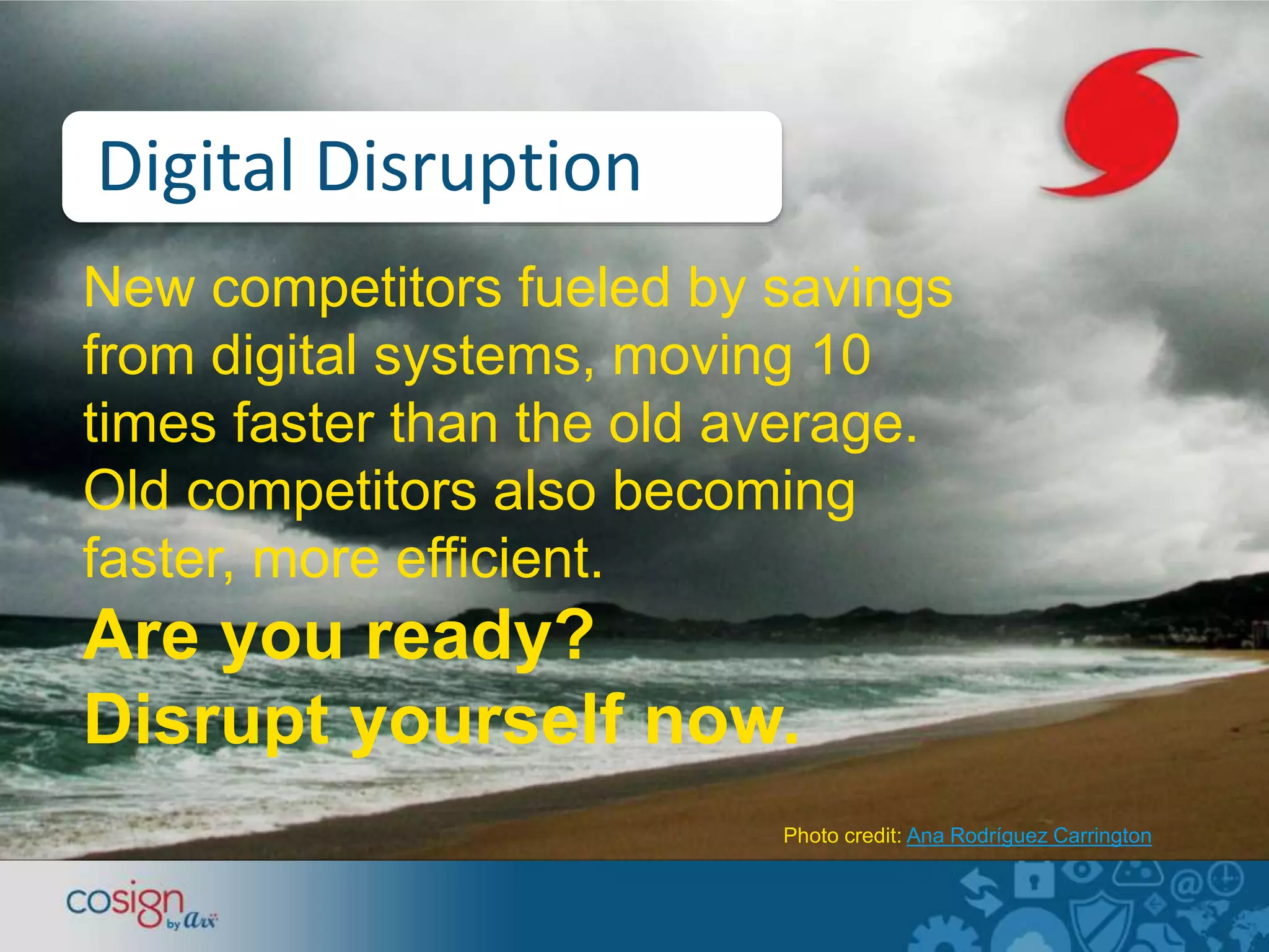 Digital Disruption 
New competitors fueled by savings 
from digital systems, moving 10 
times faster than the old average. 
Old competitors also becoming 
faster, more efficient. 
Are you ready? 
Disrupt yourself now. 
Photo credit: Ana Rodríguez Carrington 
 