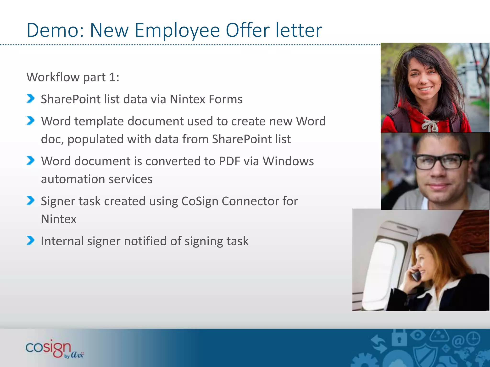 Demo: New Employee Offer letter 
Workflow part 1: 
SharePoint list data via Nintex Forms 
Word template document used to create new Word 
doc, populated with data from SharePoint list 
Word document is converted to PDF via Windows 
automation services 
Signer task created using CoSign Connector for 
Nintex 
Internal signer notified of signing task 
 