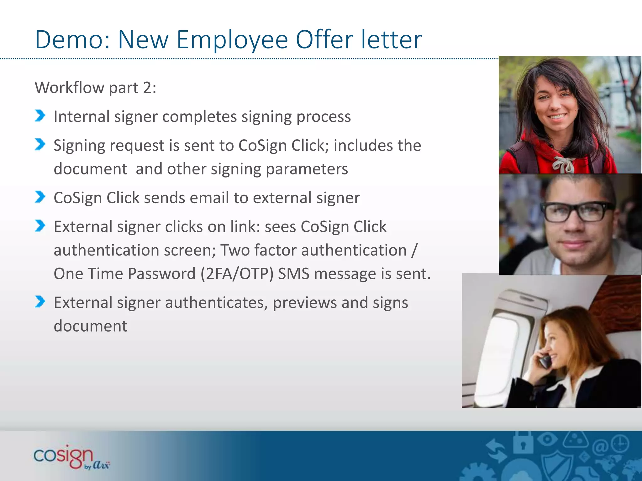 Demo: New Employee Offer letter 
Workflow part 2: 
Internal signer completes signing process 
Signing request is sent to CoSign Click; includes the 
document and other signing parameters 
CoSign Click sends email to external signer 
External signer clicks on link: sees CoSign Click 
authentication screen; Two factor authentication / 
One Time Password (2FA/OTP) SMS message is sent. 
External signer authenticates, previews and signs 
document 
 