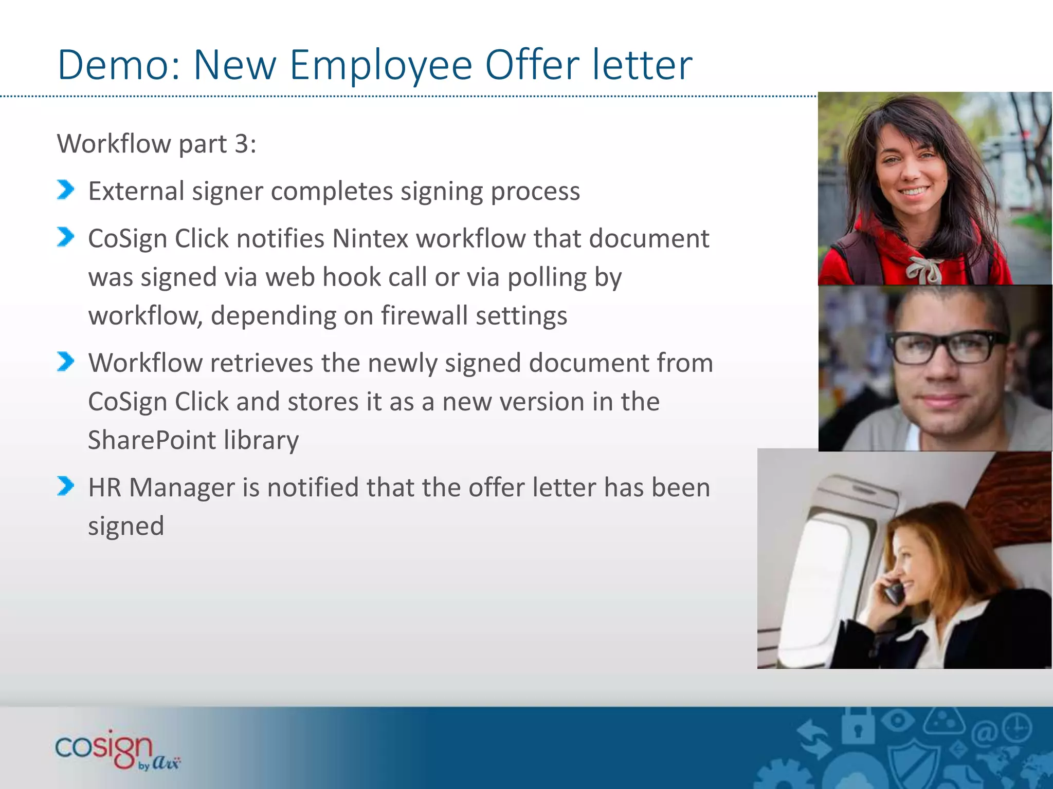 Demo: New Employee Offer letter 
Workflow part 3: 
External signer completes signing process 
CoSign Click notifies Nintex workflow that document 
was signed via web hook call or via polling by 
workflow, depending on firewall settings 
Workflow retrieves the newly signed document from 
CoSign Click and stores it as a new version in the 
SharePoint library 
HR Manager is notified that the offer letter has been 
signed 
 