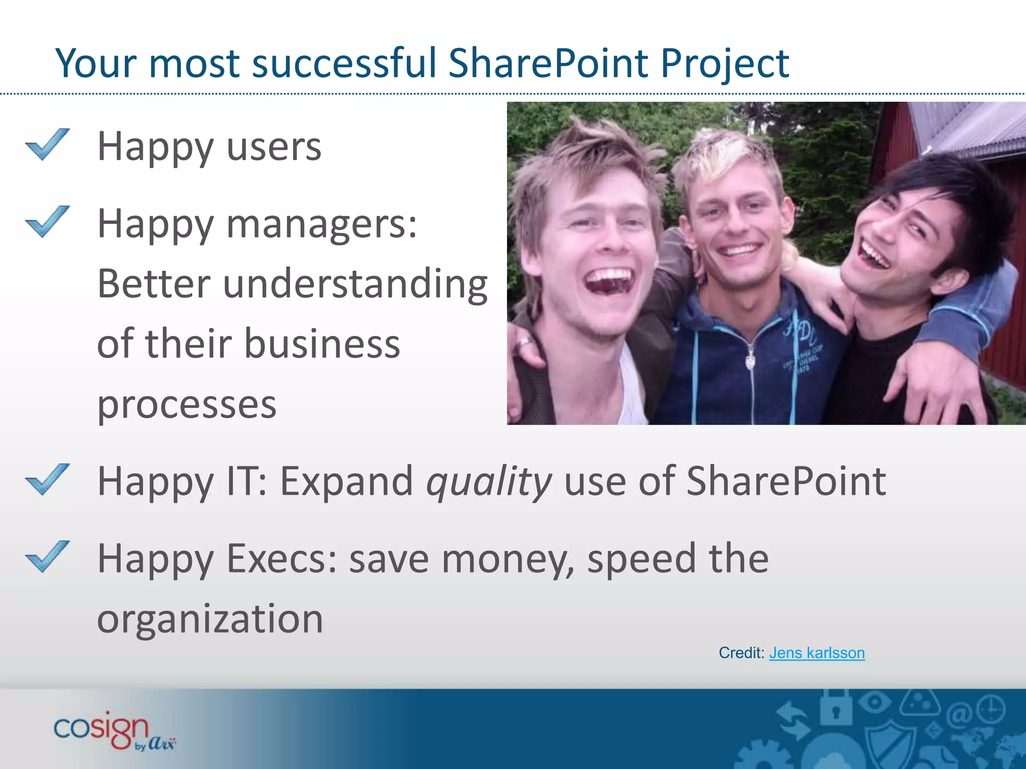 Your most successful SharePoint Project 
Happy users 
Happy managers: 
Better understanding 
of their business 
processes 
Happy IT: Expand quality use of SharePoint 
Happy Execs: save money, speed the 
organization 
Credit: Jens karlsson 
 