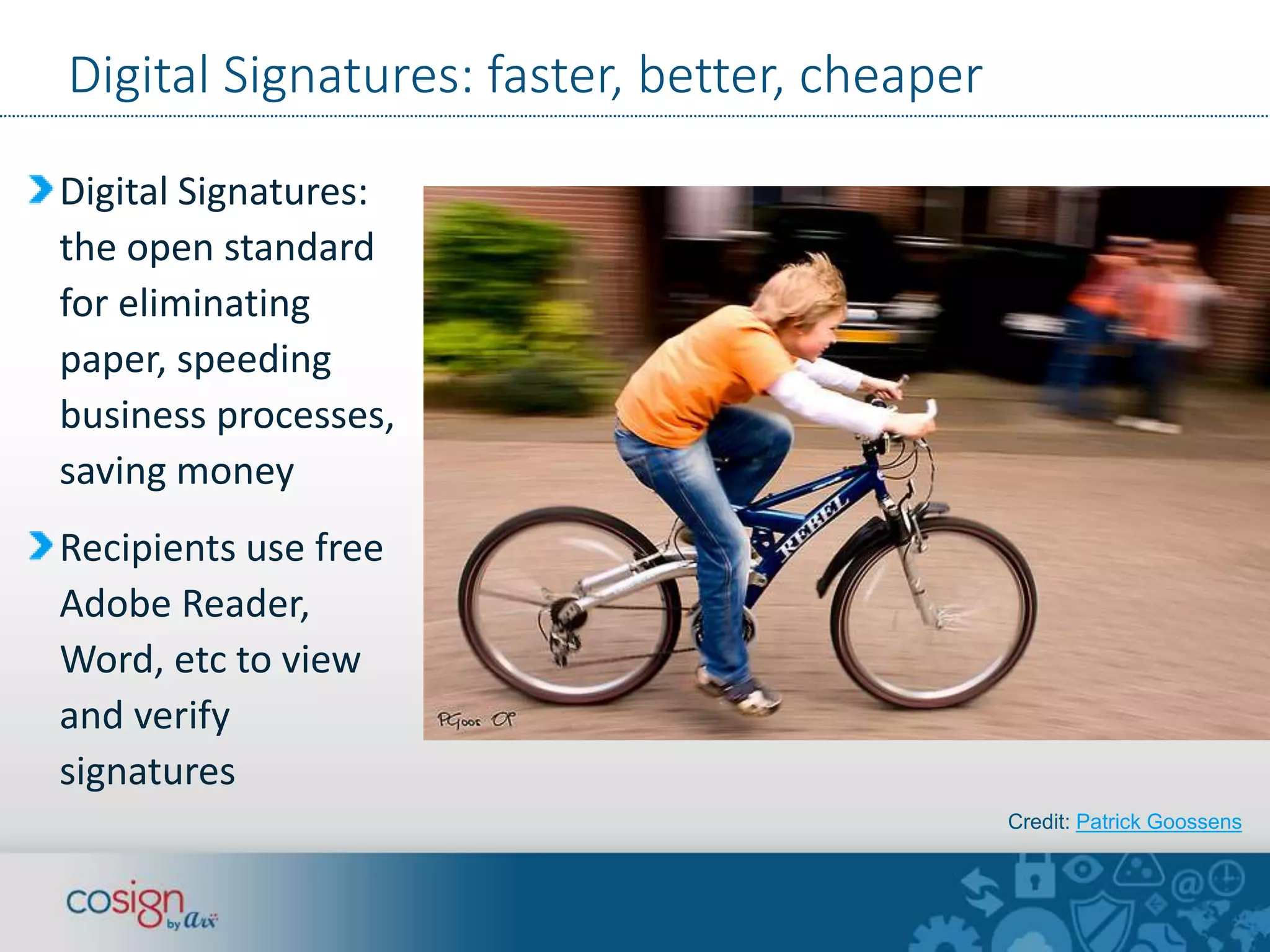 Digital Signatures: faster, better, cheaper 
Digital Signatures: 
the open standard 
for eliminating 
paper, speeding 
business processes, 
saving money 
Recipients use free 
Adobe Reader, 
Word, etc to view 
and verify 
signatures 
Credit: Patrick Goossens 
 