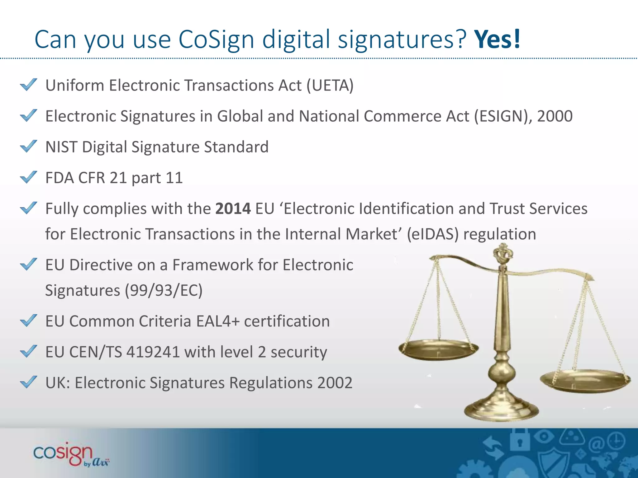 Can you use CoSign digital signatures? Yes! 
Uniform Electronic Transactions Act (UETA) 
Electronic Signatures in Global and National Commerce Act (ESIGN), 2000 
NIST Digital Signature Standard 
FDA CFR 21 part 11 
Fully complies with the 2014 EU ‘Electronic Identification and Trust Services 
for Electronic Transactions in the Internal Market’ (eIDAS) regulation 
EU Directive on a Framework for Electronic 
Signatures (99/93/EC) 
EU Common Criteria EAL4+ certification 
EU CEN/TS 419241 with level 2 security 
UK: Electronic Signatures Regulations 2002 
 
