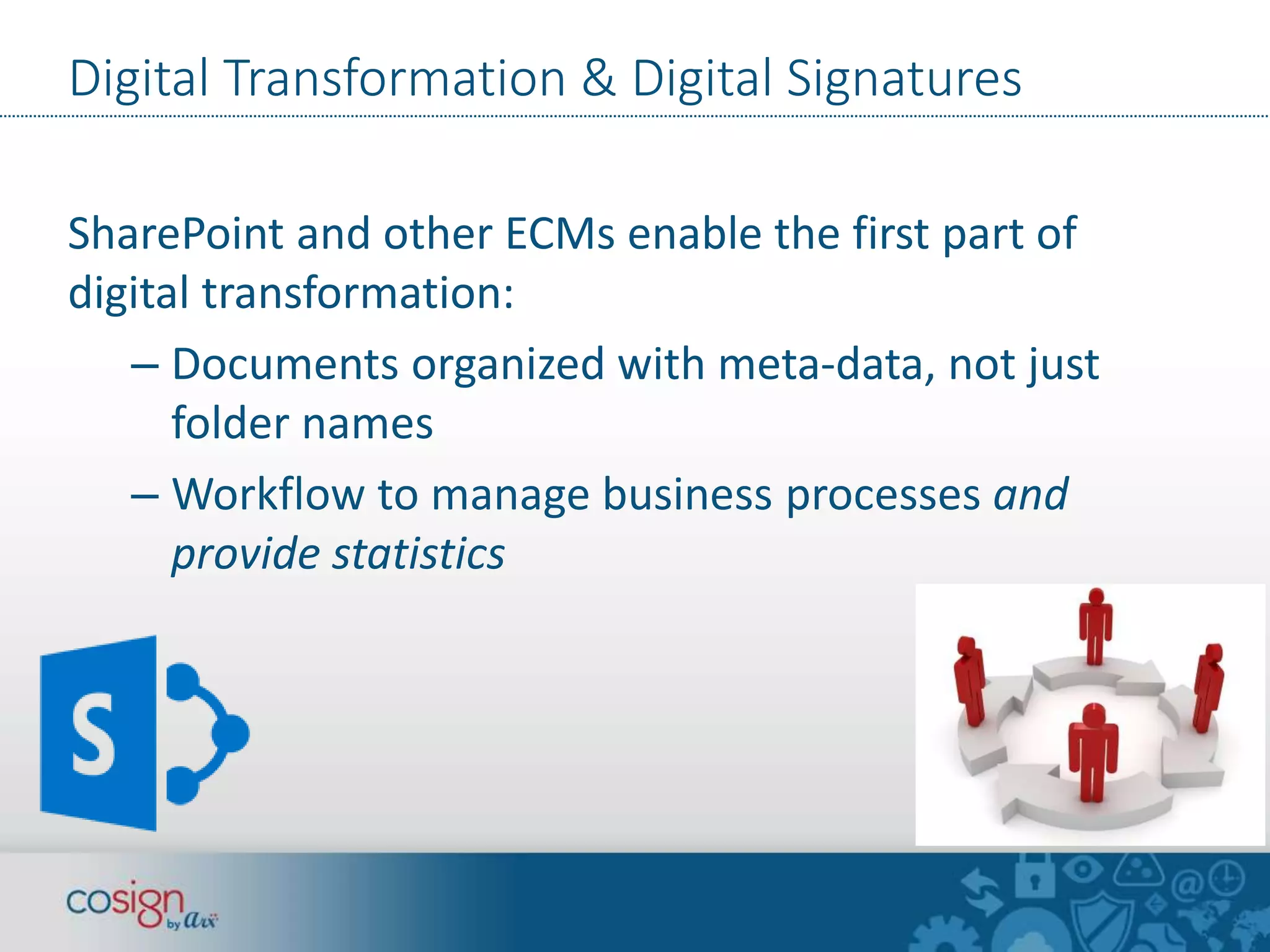 Digital Transformation & Digital Signatures 
SharePoint and other ECMs enable the first part of 
digital transformation: 
– Documents organized with meta-data, not just 
folder names 
– Workflow to manage business processes and 
provide statistics 
 
