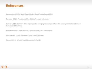 References
Euromonitor (2013): World Travel Market Global Trends Report 2013
Forrester (2014): Predictions 2014: Mobile Trends In eBusiness
Gartner (2013): Gartner's 2013 Hype Cycle for Emerging Technologies Maps Out Evolving Relationship Between
Humans and Machines
Hotel News Now (2014): Venture capitalists spot 3 tech travel trends
Phocuswright (2013): European Online Travel Overview
Riemer (2013): What is Digital Disruption? (Part 1)

24

 