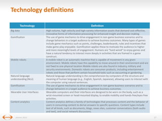 Technology definitions
Technology
Big data
Gamification

Mobile robots

Natural-language
understanding (NLU)
Gamification
Wearable User Interfaces

Content analytics

(Gartner, 2013)

Definition
High-volume, high-velocity and high-variety information assets that demand cost-effective,
innovative forms of information processing for enhanced insight and decision making.
The use of game mechanics to drive engagement in non-game business scenarios and to
change behaviors in a target audience to achieve business outcomes. Many types of games
include game mechanics such as points, challenges, leaderboards, rules and incentives that
make game-play enjoyable. Gamification applies these to motivate the audience to higher
and more meaningful levels of engagement. Humans are “hard-wired” to enjoy games and
have a natural tendency to interact more deeply in activities that are framed in a game
construct.
A mobile robot is an automatic machine that is capable of movement in any given
environment. Mobile robots have the capability to move around in their environment and are
not fixed to one physical location Mobile robots are also found in industry, military and
security environments. Domestic robots are consumer products, including entertainment
robots and those that perform certain household tasks such as vacuuming or gardening.
Natural-language understanding is the comprehension by computers of the structure and
meaning of human language (e.g., English, Spanish, Japanese), allowing users to interact with
the computer using natural sentences.
The use of game mechanics to drive engagement in non-game business scenarios and to
change behaviors in a target audience to achieve business outcomes.
Wearable computers and their interfaces are designed to be worn on the body, such as a
wrist-mounted screen or head-mounted display, to enable mobility and hands-free/eyes-free
activities.
Content analytics defines a family of technologies that processes content and the behavior of
users in consuming content to derive answers to specific questions. Content types include
text of all kinds, such as documents, blogs, news sites, customer conversations (both audio
and text), and social network discussions.
27

 