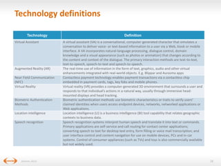 Technology definitions
Technology
Virtual Assistant

Augmented Reality (AR)
Near Field Communication
(NFC)
Virtual Reality

Biometric Authentication
Methods
Location intelligence
Speech recognition

(Gartner, 2013)

Definition
A virtual assistant (VA) is a conversational, computer-generated character that simulates a
conversation to deliver voice- or text-based information to a user via a Web, kiosk or mobile
interface. A VA incorporates natural-language processing, dialogue control, domain
knowledge and a visual appearance (such as photos or animation) that changes according to
the content and context of the dialogue. The primary interaction methods are text-to-text,
text-to-speech, speech-to-text and speech-to-speech.
The real-time use of information in the form of text, graphics, audio and other virtual
enhancements integrated with real-world objects. E.g. Blippar and Aurasma apps
Contactless payment technology enables payment transactions via a contactless chip
embedded in payment cards, tags, key fobs and mobile phones.
Virtual reality (VR) provides a computer-generated 3D environment that surrounds a user and
responds to that individual’s actions in a natural way, usually through immersive headmounted displays and head tracking.
Biometric authentication methods use biometric characteristics or traits to verify users’
claimed identities when users access endpoint devices, networks, networked applications or
Web applications.
Location intelligence (LI) is a business intelligence (BI) tool capability that relates geographic
contexts to business data.
Speech recognition systems interpret human speech and translate it into text or commands.
Primary applications are self-service and call routing for contact center applications;
converting speech to text for desktop text entry, form filling or voice mail transcription; and
user interface control and content navigation for use on mobile devices, PCs and in-car
systems. Control of consumer appliances (such as TVs) and toys is also commercially available
but not widely used.

28

 