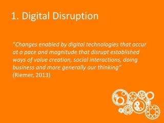 1. Digital Disruption
“Changes enabled by digital technologies that occur
at a pace and magnitude that disrupt established
ways of value creation, social interactions, doing
business and more generally our thinking”
(Riemer, 2013)

 