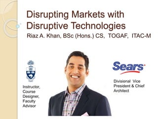 Disrupting Markets with
Disruptive Technologies
Riaz A. Khan, BSc (Hons.) CS, TOGAF, ITAC-M
Instructor,
Course
Designer,
Faculty
Advisor
Divisional Vice
President & Chief
Architect
 