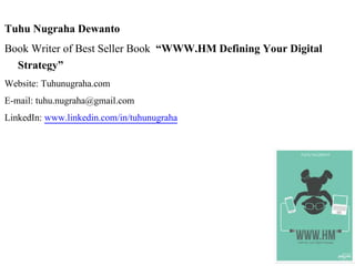 Tuhu Nugraha Dewanto
Book Writer of Best Seller Book “WWW.HM Defining Your Digital
Strategy”
Website: Tuhunugraha.com
E-mail: tuhu.nugraha@gmail.com
LinkedIn: www.linkedin.com/in/tuhunugraha
 