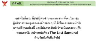 กสทช. คณะกรรมการกิจการโทรคมนาคม (กทค.)
สานักงานคณะกรรมการกิจการกระจายเสียง กิจการโทรทัศน์ และกิจการโทรคมนาคมแห่งชาติ
อย่างไรก็ตาม ก็ยังมีผู้คนจานวนมาก รวมทั้งคนในกลุ่ม
ผู้บริหารระดับสูงขององค์กรต่างๆ มิได้เชื่อและตระหนักถึง
การเปลี่ยนแปลงนี้ และไม่อยากรับฟังว่าจะมีผลกระทบกับ
พวกเขาจริง คล้ายหนังเรื่อง The Last Samurai
ถ้าปรับตัวทันก็แล้วไป
 