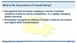 © 2015 Global Knowledge Training LLC. All rights reserved. 2015-06-17 Page 54
What Is the Government of Canada Doing?
 Recognized that Canadian employers and the Canadian
workforce needs to remain competitive, in a rapidly changing
global economy
 Developed a program to address Canada’s need for innovation
and digital skills transformation
 