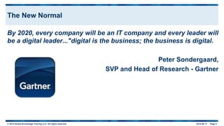 © 2015 Global Knowledge Training LLC. All rights reserved. 2015-06-17 Page 5
The New Normal
By 2020, every company will be an IT company and every leader will
be a digital leader..."digital is the business; the business is digital.
Peter Sondergaard,
SVP and Head of Research - Gartner
 