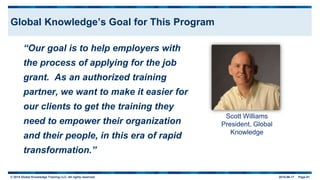 © 2015 Global Knowledge Training LLC. All rights reserved. 2015-06-17 Page 61
Global Knowledge’s Goal for This Program
“Our goal is to help employers with
the process of applying for the job
grant. As an authorized training
partner, we want to make it easier for
our clients to get the training they
need to empower their organization
and their people, in this era of rapid
transformation.”
Scott Williams
President, Global
Knowledge
 