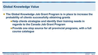 © 2015 Global Knowledge Training LLC. All rights reserved. 2015-06-17 Page 62
Global Knowledge Value
 The Global Knowledge Job Grant Program is in place to increase the
probability of clients successfully obtaining grants
Help clients strategize and identify their training needs in
regards to the Canada Job Grant Program
Provide one stop source for all provincial programs, with a full
course catalogue
 