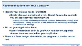 © 2015 Global Knowledge Training LLC. All rights reserved. 2015-06-17 Page 64
Recommendations for Your Company
 Identify your training needs for 2015/16
Create plans on a provincial level – Global Knowledge can help
you put together your Training Plans
o Identify course(s), number of participants, priorities and type of training (Career
Development Training, Refresher or New Methods and Technology Training or
Essential Skills Training)
 Fill out your Application Form
Gather information such as your CRA number or Corporate
Access Numbers needed for your application
 There is a finite budget allocated to the program - it is wise to start
now
 