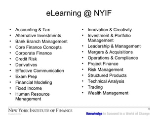 eLearning @ NYIF Accounting & Tax Alternative Investments Bank Branch Management Core Finance Concepts Corporate Finance Credit Risk Derivatives Effective Communication Exam Prep Financial Modeling Fixed Income Human Resource Management Innovation & Creativity Investment & Portfolio Management Leadership & Management Mergers & Acquisitions Operations & Compliance Project Finance Risk Management Structured Products Technical Analysis Trading Wealth Management 