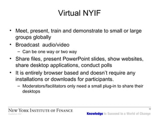 Virtual NYIF Meet, present, train and demonstrate to small or large groups globally  Broadcast  audio/video  Can be one way or two way  Share files, present PowerPoint slides, show websites, share desktop applications, conduct polls It is entirely browser based and doesn’t require any installations or downloads for participants.  Moderators/facilitators only need a small plug-in to share their desktops 