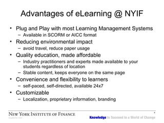 Advantages of eLearning @ NYIF Plug and Play with most Learning Management Systems Available in SCORM or AICC format Reducing environmental impact avoid travel, reduce paper usage Quality education, made affordable Industry practitioners and experts made available to your students regardless of location Stable content, keeps everyone on the same page Convenience and flexibility to learners  self-paced, self-directed, available 24x7 Customizable Localization, proprietary information, branding 