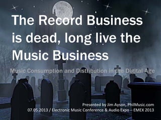 The Record Business
is dead, long live the
Music Business
Presented	
  by	
  Jim	
  Ayson,	
  PhilMusic.com	
  
07.05.2013	
  /	
  Electronic	
  Music	
  Conference	
  &	
  Audio	
  Expo	
  –	
  EMEX	
  2013	
  
Music Consumption and Distribution in the Digital Age
 
