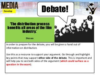 Debate!
‘The distribution process
benefits all areas of the film
industry.’
Discuss
In order to prepare for the debate, you will be given a hand out of
information on distribution.
Use this as a resource to support your argument. Go through and highlight
key points that may support either side of the debate. This is important and
will help you to see both sides of the argument (which could surface as a
question in the exam).
Develop
 