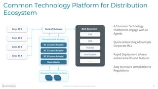 Confidential © Novopay Solutions Private Limited
Common Technology Platform for Distribution
Ecosystem
16
A Common Technology
Platform to engage with all
Agents
Quick onboarding of multiple
Corporate BCs
Rapid Deployment of new
enhancements and features
Easy to ensure compliance to
Regulations
 