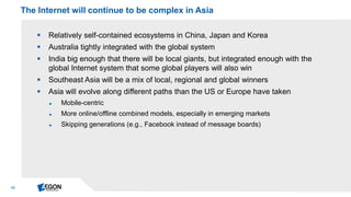 13 
Relatively self-contained ecosystems in China, Japan and Korea 
Australia tightly integrated with the global system 
India big enough that there will be local giants, but integrated enough with the global Internet system that some global players will also win 
Southeast Asia will be a mix of local, regional and global winners 
Asia will evolve along different paths than the US or Europe have taken 
►Mobile-centric 
►More online/offline combined models, especially in emerging markets 
►Skipping generations (e.g., Facebook instead of message boards) 
The Internet will continue to be complex in Asia  