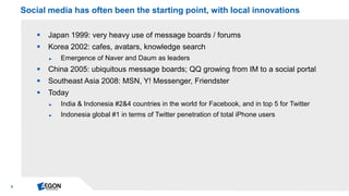 5 
Japan 1999: very heavy use of message boards / forums 
Korea 2002: cafes, avatars, knowledge search 
►Emergence of Naver and Daum as leaders 
China 2005: ubiquitous message boards; QQ growing from IM to a social portal 
Southeast Asia 2008: MSN, Y! Messenger, Friendster 
Today 
►India & Indonesia #2&4 countries in the world for Facebook, and in top 5 for Twitter 
►Indonesia global #1 in terms of Twitter penetration of total iPhone users 
Social media has often been the starting point, with local innovations  
