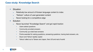 6 
Situation 
►Relatively low amount of Korean language content to index 
►“Netizen” culture of user-generated content 
►Naver looking for a competitive edge 
Solution 
►Naver launched “Knowledge Search” and got rapid traction 
•Users asked questions 
•Community provided answers 
•Community up-voted best answers 
•Points awarded for asking questions, answering questions, having best answers, etc. 
•Daum and Yahoo! rapidly copied 
•Yahoo! rolled out to Taiwan and Japan, then US and rest of world 
Case study: Knowledge Search  